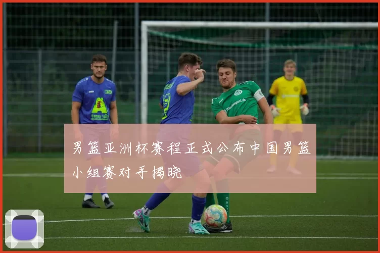 男篮亚洲杯赛程正式公布中国男篮小组赛对手揭晓