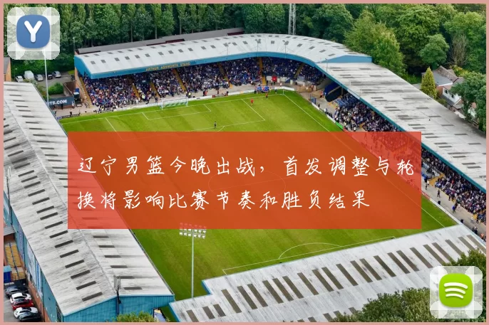 辽宁男篮今晚出战，首发调整与轮换将影响比赛节奏和胜负结果