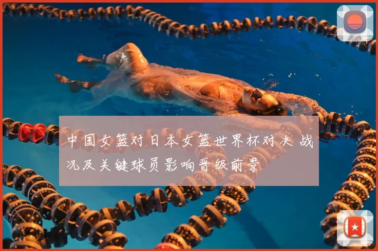 中国女篮对日本女篮世界杯对决 战况及关键球员影响晋级前景