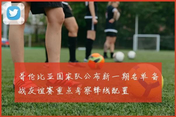 哥伦比亚国家队公布新一期名单 备战友谊赛重点考察锋线配置