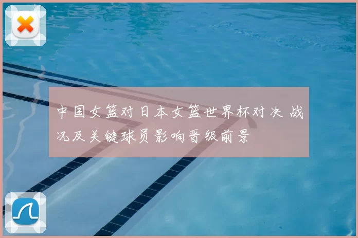 中国女篮对日本女篮世界杯对决 战况及关键球员影响晋级前景