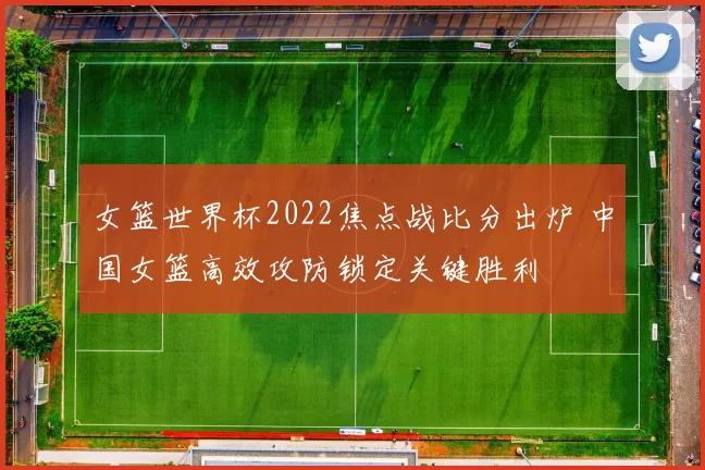 女篮世界杯2022焦点战比分出炉 中国女篮高效攻防锁定关键胜利