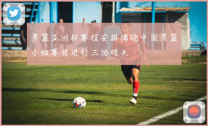 男篮亚洲杯赛程安排揭晓中国男篮小组赛将进行三场对决