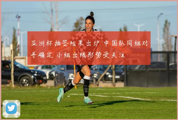 亚洲杯抽签结果出炉 中国队同组对手确定 小组出线形势受关注