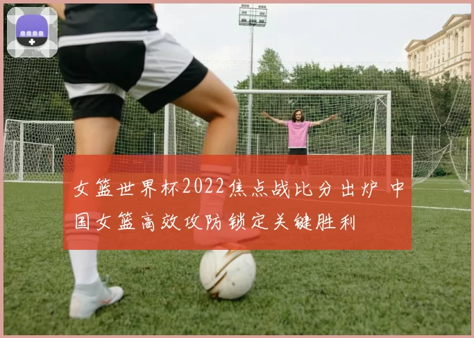 女篮世界杯2022焦点战比分出炉 中国女篮高效攻防锁定关键胜利