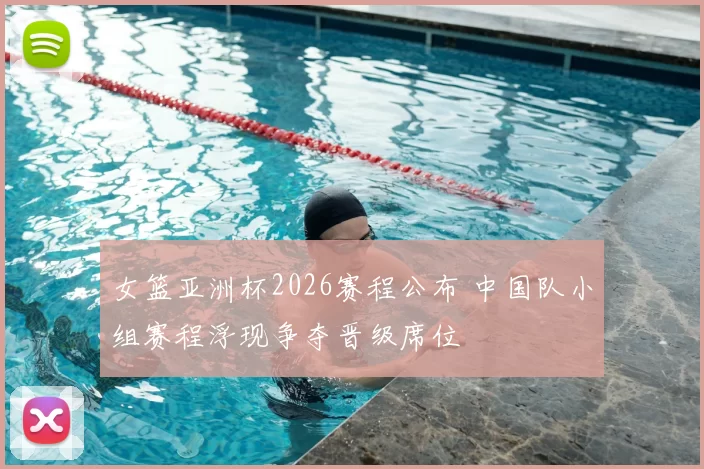 女篮亚洲杯2026赛程公布 中国队小组赛程浮现争夺晋级席位