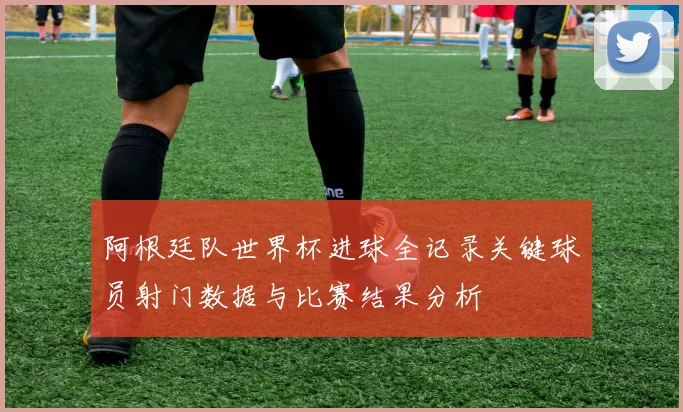 阿根廷队世界杯进球全记录关键球员射门数据与比赛结果分析