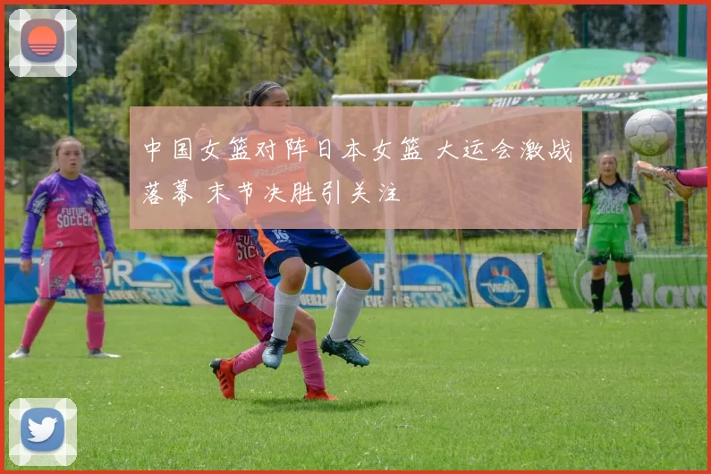中国女篮对阵日本女篮 大运会激战落幕 末节决胜引关注