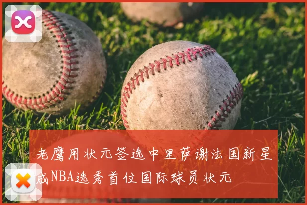 老鹰用状元签选中里萨谢法国新星成NBA选秀首位国际球员状元