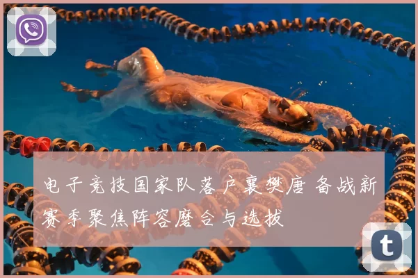 电子竞技国家队落户襄樊唐 备战新赛季聚焦阵容磨合与选拔