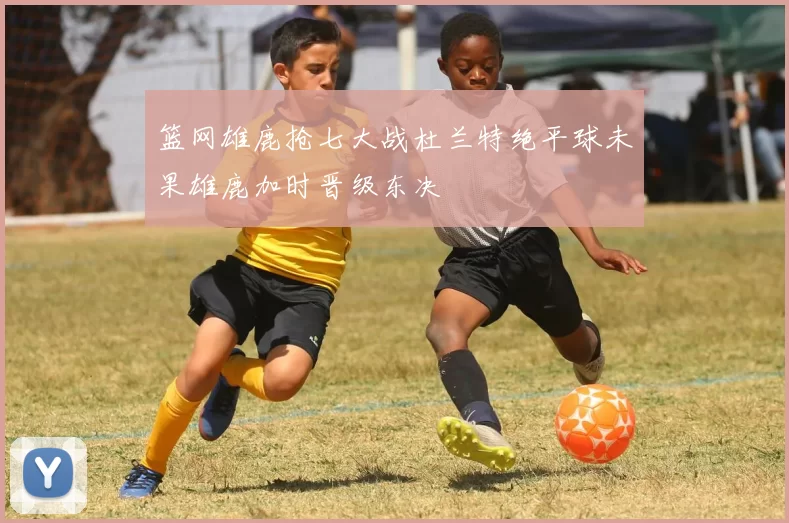 篮网雄鹿抢七大战杜兰特绝平球未果雄鹿加时晋级东决