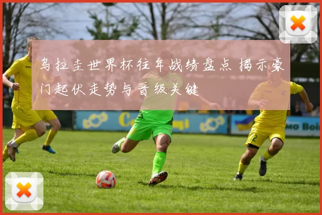 乌拉圭世界杯往年战绩盘点 揭示豪门起伏走势与晋级关键