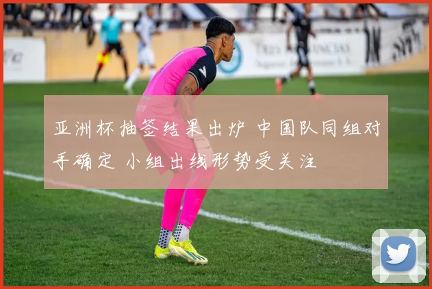 亚洲杯抽签结果出炉 中国队同组对手确定 小组出线形势受关注