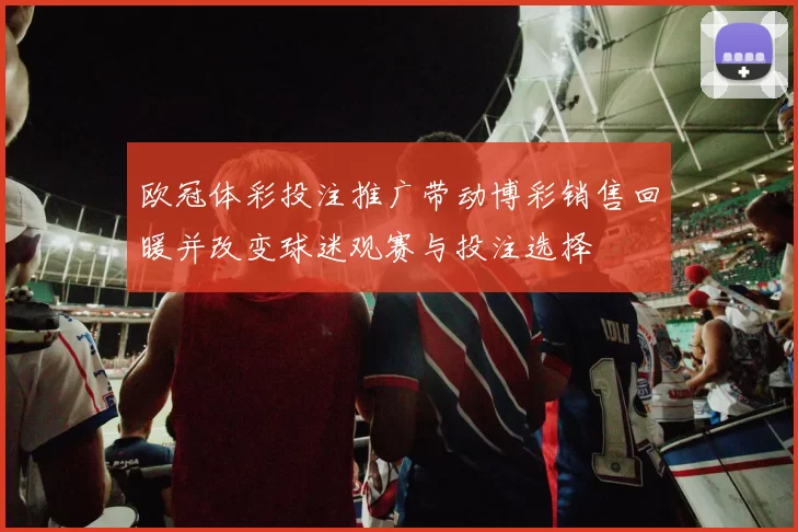 欧冠体彩投注推广带动博彩销售回暖并改变球迷观赛与投注选择