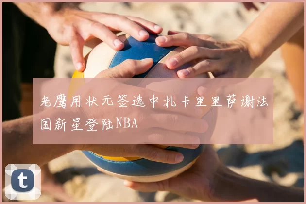老鹰用状元签选中扎卡里里萨谢法国新星登陆NBA