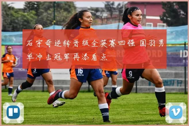 石宇奇逆转晋级全英赛四强 国羽男单冲击冠军再添看点