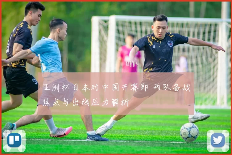 亚洲杯日本对中国开赛即 两队备战焦点与出线压力解析