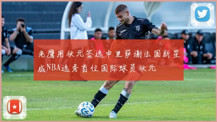 老鹰用状元签选中里萨谢法国新星成NBA选秀首位国际球员状元