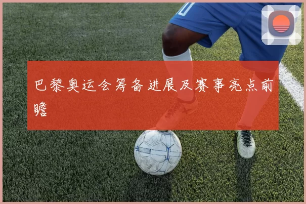 巴黎奥运会筹备进展及赛事亮点前瞻