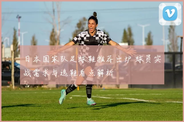 日本国家队足球鞋推荐出炉 球员实战需求与选鞋看点解析
