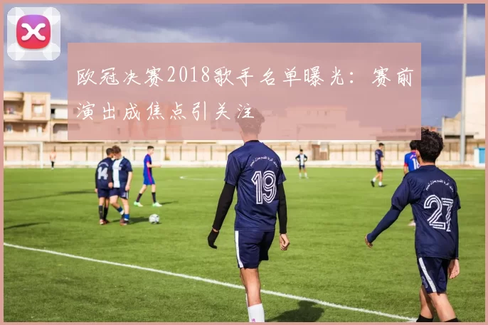 欧冠决赛2018歌手名单曝光：赛前演出成焦点引关注