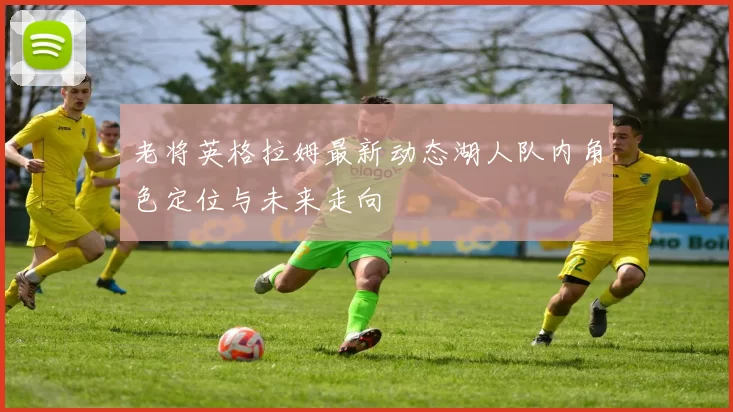 老将英格拉姆最新动态湖人队内角色定位与未来走向