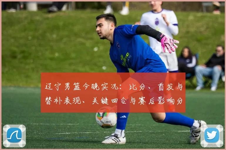 辽宁男篮今晚实况：比分、首发与替补表现、关键回合与赛后影响分析