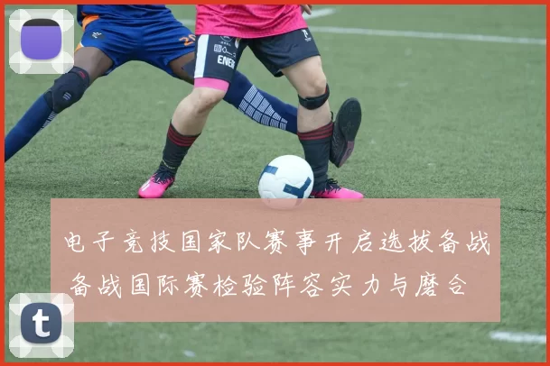 电子竞技国家队赛事开启选拔备战 备战国际赛检验阵容实力与磨合