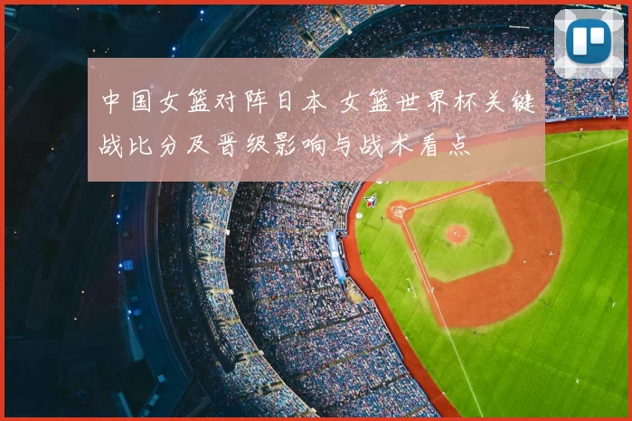 中国女篮对阵日本 女篮世界杯关键战比分及晋级影响与战术看点