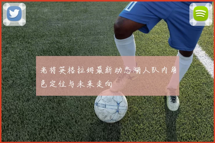 老将英格拉姆最新动态湖人队内角色定位与未来走向