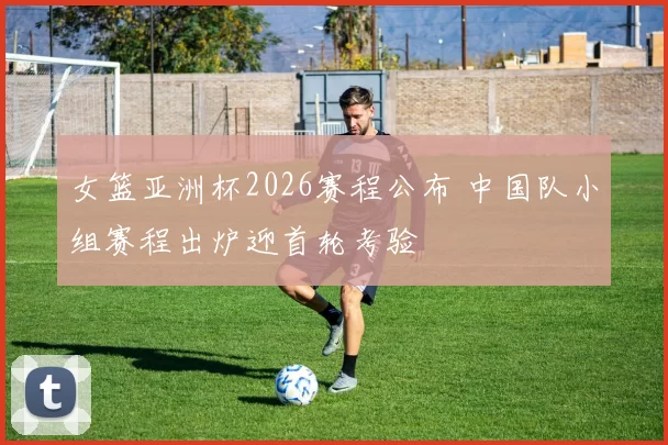 女篮亚洲杯2026赛程公布 中国队小组赛程出炉迎首轮考验