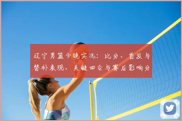 辽宁男篮今晚实况：比分、首发与替补表现、关键回合与赛后影响分析