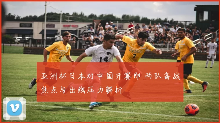 亚洲杯日本对中国开赛即 两队备战焦点与出线压力解析