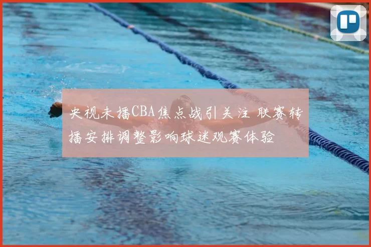 央视未播CBA焦点战引关注 联赛转播安排调整影响球迷观赛体验