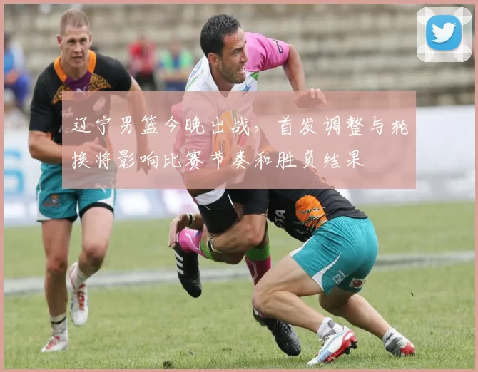 辽宁男篮今晚出战，首发调整与轮换将影响比赛节奏和胜负结果