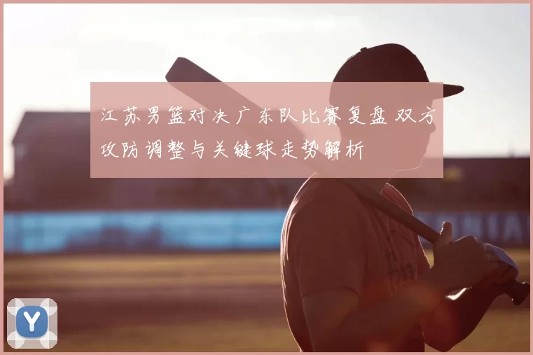 江苏男篮对决广东队比赛复盘 双方攻防调整与关键球走势解析