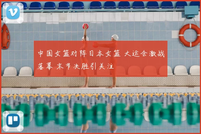 中国女篮对阵日本女篮 大运会激战落幕 末节决胜引关注