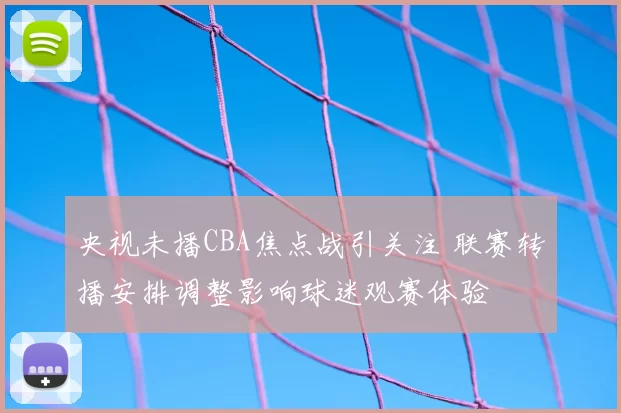 央视未播CBA焦点战引关注 联赛转播安排调整影响球迷观赛体验